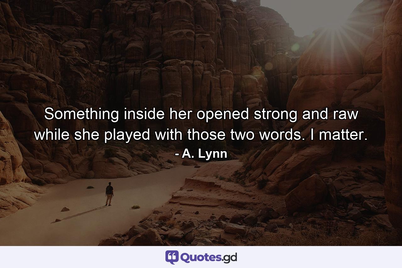 Something inside her opened strong and raw while she played with those two words. I matter. - Quote by A. Lynn