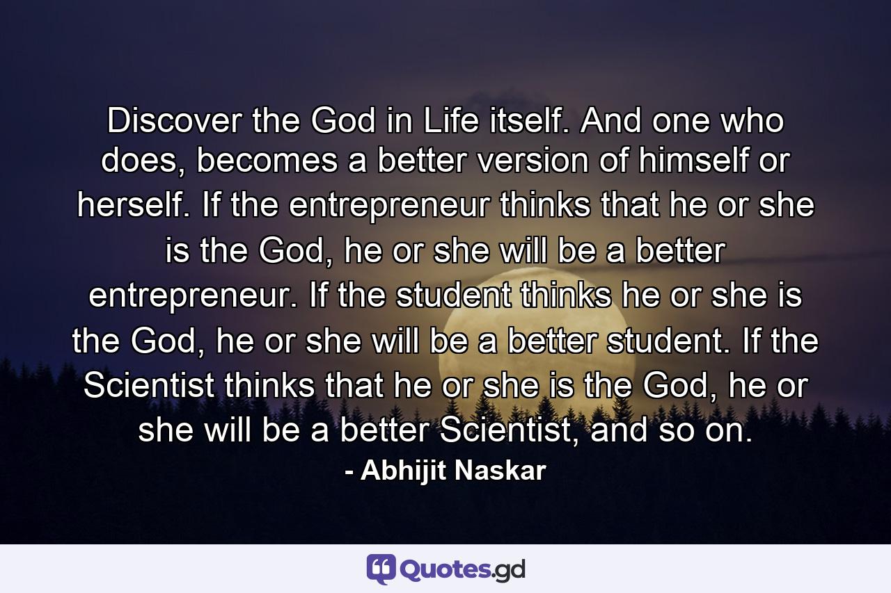 Discover the God in Life itself. And one who does, becomes a better version of himself or herself. If the entrepreneur thinks that he or she is the God, he or she will be a better entrepreneur. If the student thinks he or she is the God, he or she will be a better student. If the Scientist thinks that he or she is the God, he or she will be a better Scientist, and so on. - Quote by Abhijit Naskar