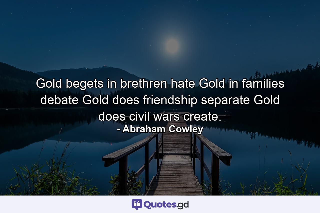 Gold begets in brethren hate  Gold in families debate  Gold does friendship separate  Gold does civil wars create. - Quote by Abraham Cowley