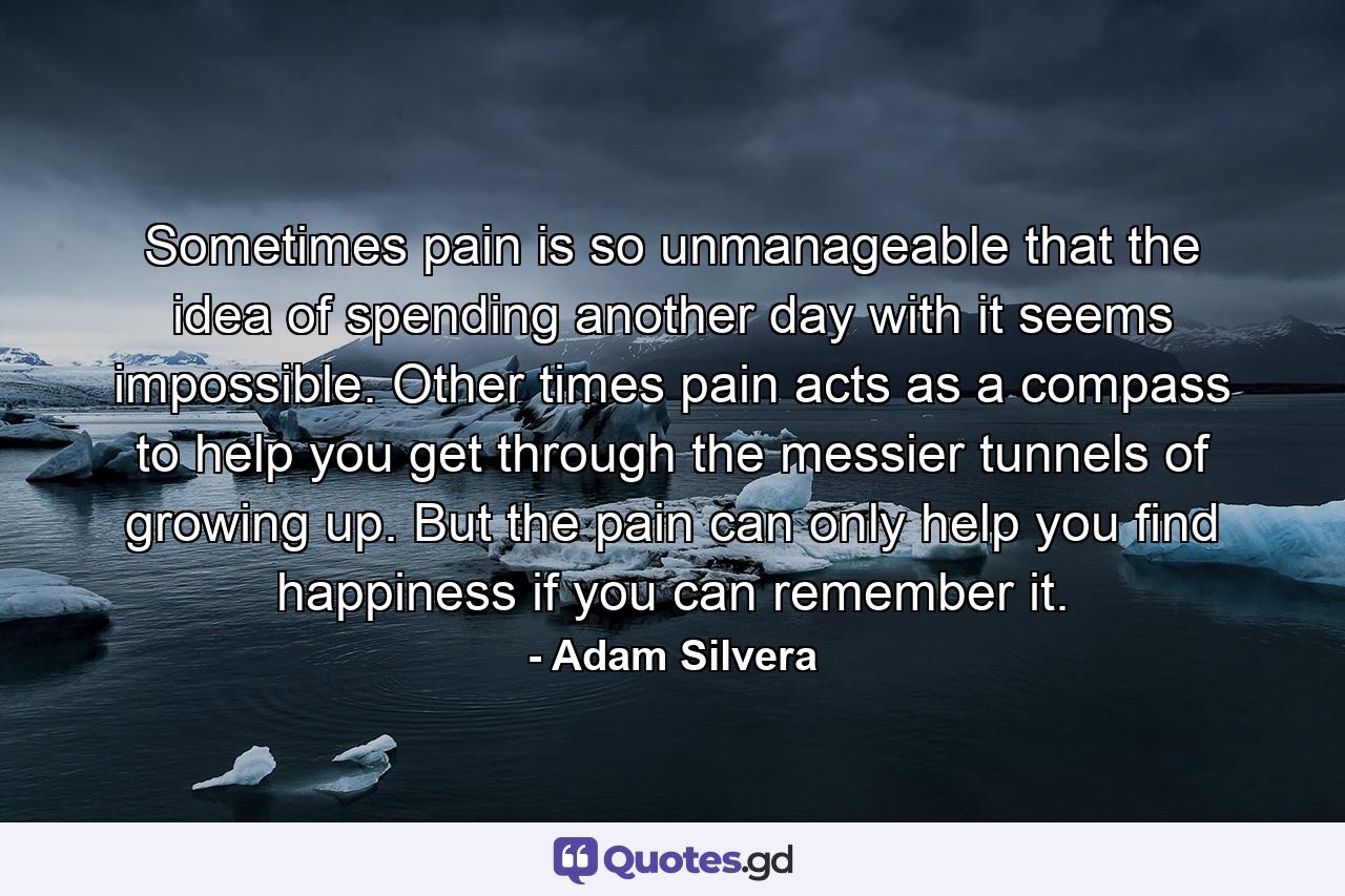 Sometimes pain is so unmanageable that the idea of spending another day with it seems impossible. Other times pain acts as a compass to help you get through the messier tunnels of growing up. But the pain can only help you find happiness if you can remember it. - Quote by Adam Silvera