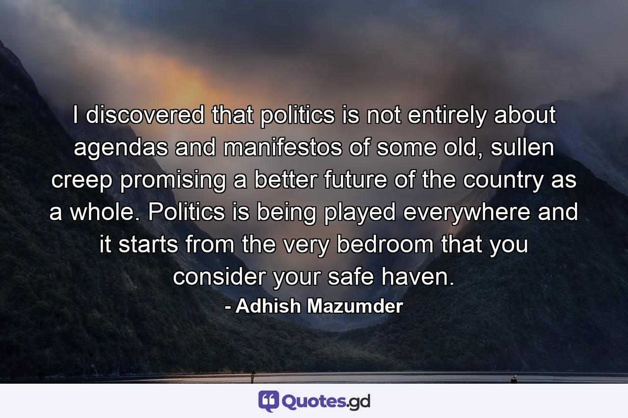 I discovered that politics is not entirely about agendas and manifestos of some old, sullen creep promising a better future of the country as a whole. Politics is being played everywhere and it starts from the very bedroom that you consider your safe haven. - Quote by Adhish Mazumder