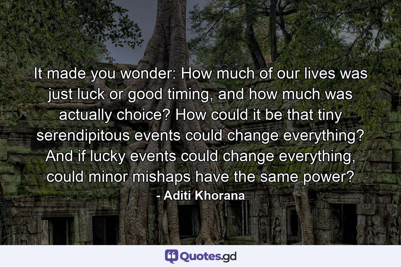 It made you wonder: How much of our lives was just luck or good timing, and how much was actually choice? How could it be that tiny serendipitous events could change everything? And if lucky events could change everything, could minor mishaps have the same power? - Quote by Aditi Khorana