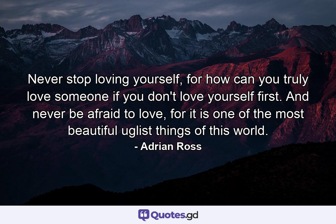 Never stop loving yourself, for how can you truly love someone if you don't love yourself first. And never be afraid to love, for it is one of the most beautiful uglist things of this world. - Quote by Adrian Ross