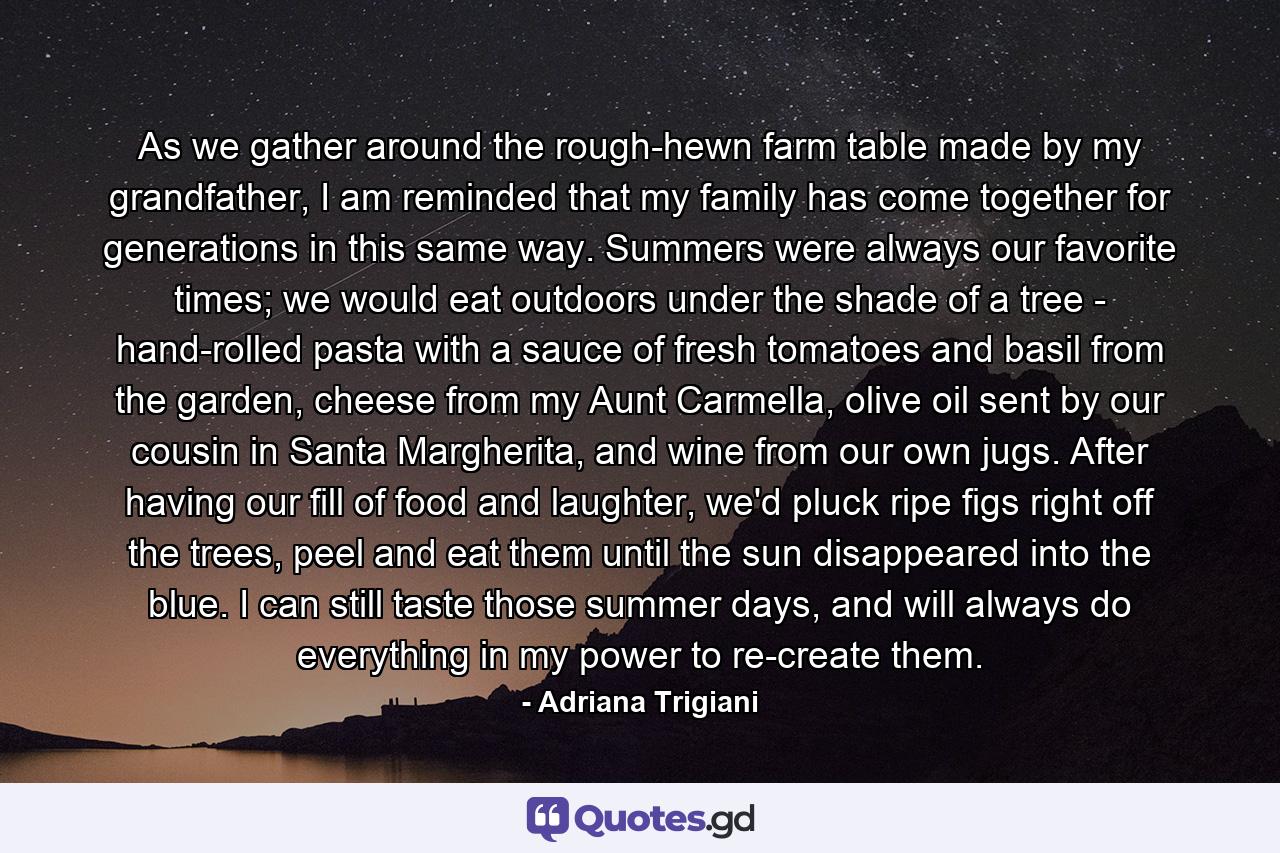 As we gather around the rough-hewn farm table made by my grandfather, I am reminded that my family has come together for generations in this same way. Summers were always our favorite times; we would eat outdoors under the shade of a tree - hand-rolled pasta with a sauce of fresh tomatoes and basil from the garden, cheese from my Aunt Carmella, olive oil sent by our cousin in Santa Margherita, and wine from our own jugs. After having our fill of food and laughter, we'd pluck ripe figs right off the trees, peel and eat them until the sun disappeared into the blue. I can still taste those summer days, and will always do everything in my power to re-create them. - Quote by Adriana Trigiani