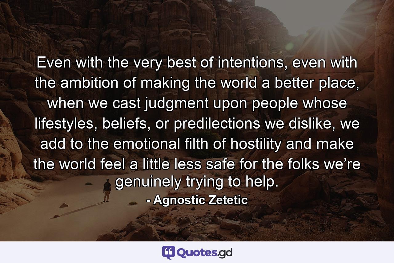 Even with the very best of intentions, even with the ambition of making the world a better place, when we cast judgment upon people whose lifestyles, beliefs, or predilections we dislike, we add to the emotional filth of hostility and make the world feel a little less safe for the folks we’re genuinely trying to help. - Quote by Agnostic Zetetic