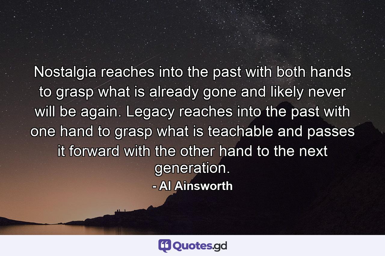 Nostalgia reaches into the past with both hands to grasp what is already gone and likely never will be again. Legacy reaches into the past with one hand to grasp what is teachable and passes it forward with the other hand to the next generation. - Quote by Al Ainsworth