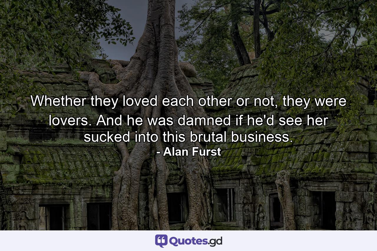 Whether they loved each other or not, they were lovers. And he was damned if he'd see her sucked into this brutal business. - Quote by Alan Furst