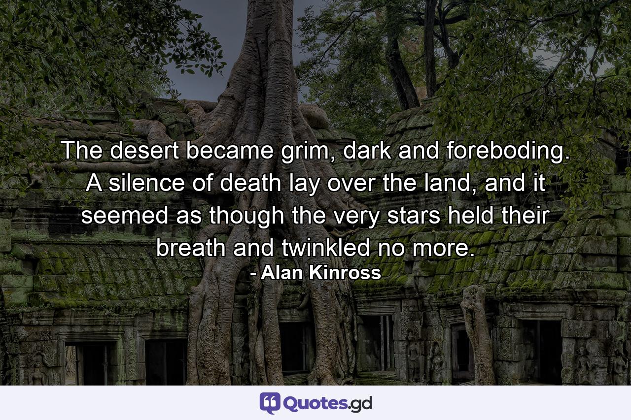 The desert became grim, dark and foreboding. A silence of death lay over the land, and it seemed as though the very stars held their breath and twinkled no more. - Quote by Alan Kinross