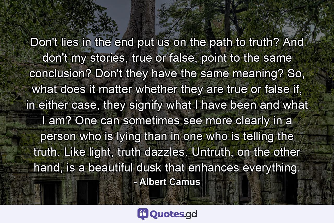 Don't lies in the end put us on the path to truth? And don't my stories, true or false, point to the same conclusion? Don't they have the same meaning? So, what does it matter whether they are true or false if, in either case, they signify what I have been and what I am? One can sometimes see more clearly in a person who is lying than in one who is telling the truth. Like light, truth dazzles. Untruth, on the other hand, is a beautiful dusk that enhances everything. - Quote by Albert Camus