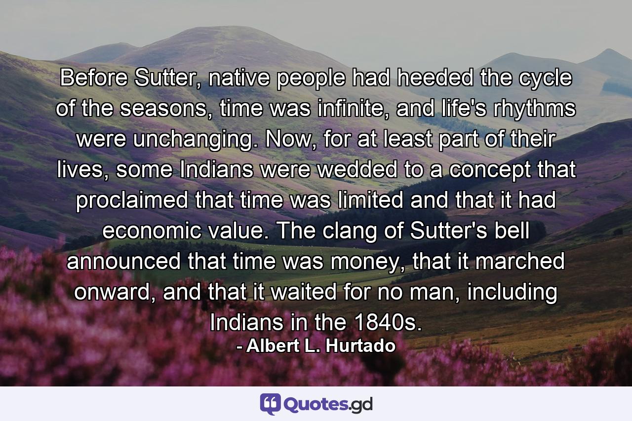 Before Sutter, native people had heeded the cycle of the seasons, time was infinite, and life's rhythms were unchanging. Now, for at least part of their lives, some Indians were wedded to a concept that proclaimed that time was limited and that it had economic value. The clang of Sutter's bell announced that time was money, that it marched onward, and that it waited for no man, including Indians in the 1840s. - Quote by Albert L. Hurtado