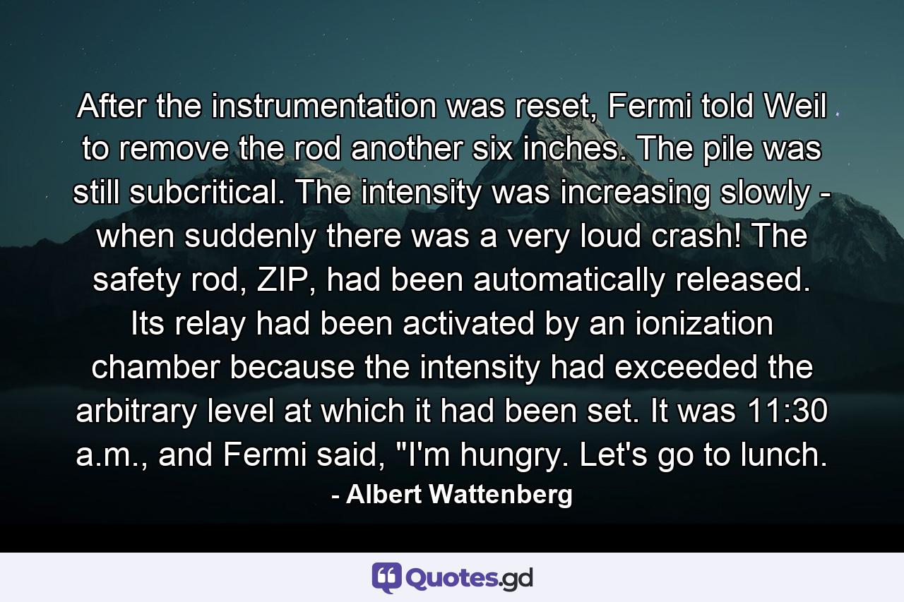 After the instrumentation was reset, Fermi told Weil to remove the rod another six inches. The pile was still subcritical. The intensity was increasing slowly - when suddenly there was a very loud crash! The safety rod, ZIP, had been automatically released. Its relay had been activated by an ionization chamber because the intensity had exceeded the arbitrary level at which it had been set. It was 11:30 a.m., and Fermi said, 