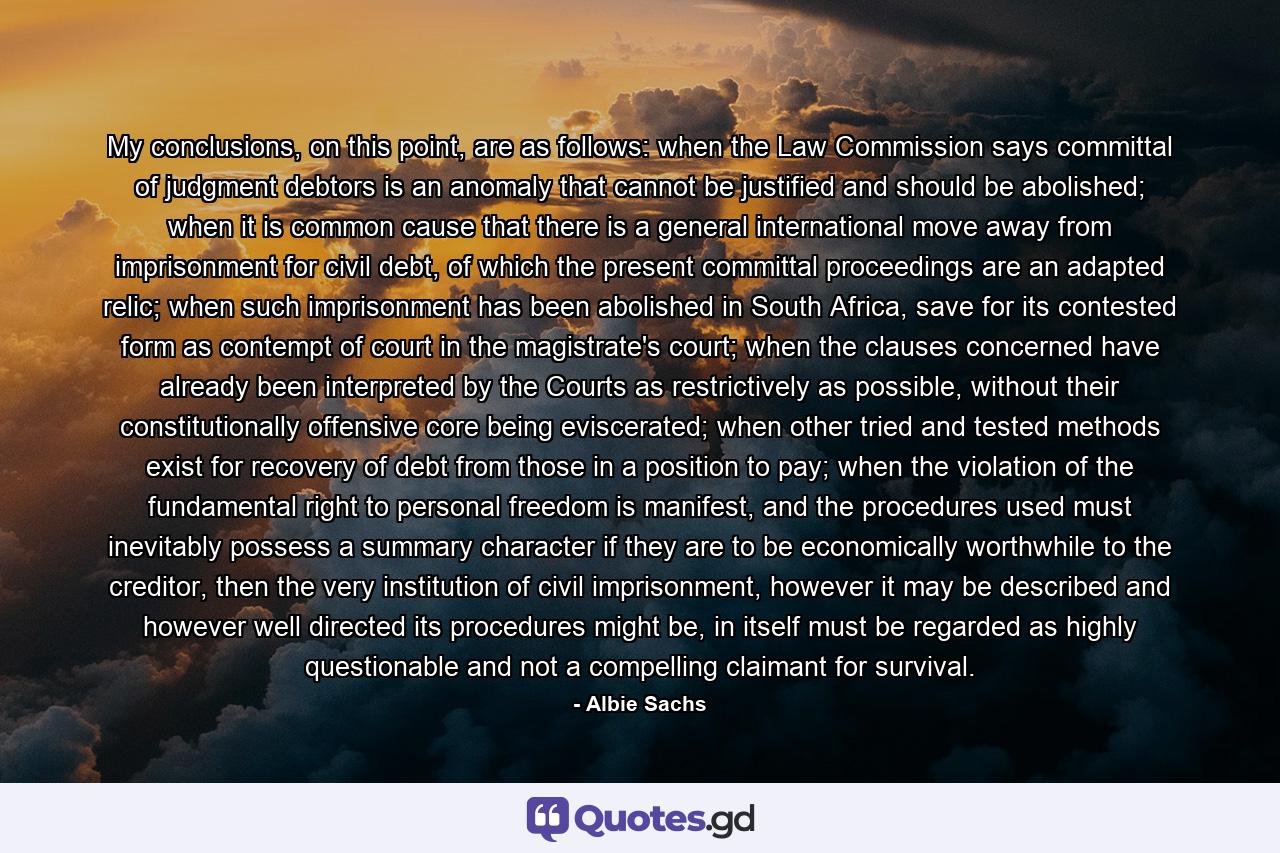 My conclusions, on this point, are as follows: when the Law Commission says committal of judgment debtors is an anomaly that cannot be justified and should be abolished; when it is common cause that there is a general international move away from imprisonment for civil debt, of which the present committal proceedings are an adapted relic; when such imprisonment has been abolished in South Africa, save for its contested form as contempt of court in the magistrate's court; when the clauses concerned have already been interpreted by the Courts as restrictively as possible, without their constitutionally offensive core being eviscerated; when other tried and tested methods exist for recovery of debt from those in a position to pay; when the violation of the fundamental right to personal freedom is manifest, and the procedures used must inevitably possess a summary character if they are to be economically worthwhile to the creditor, then the very institution of civil imprisonment, however it may be described and however well directed its procedures might be, in itself must be regarded as highly questionable and not a compelling claimant for survival. - Quote by Albie Sachs