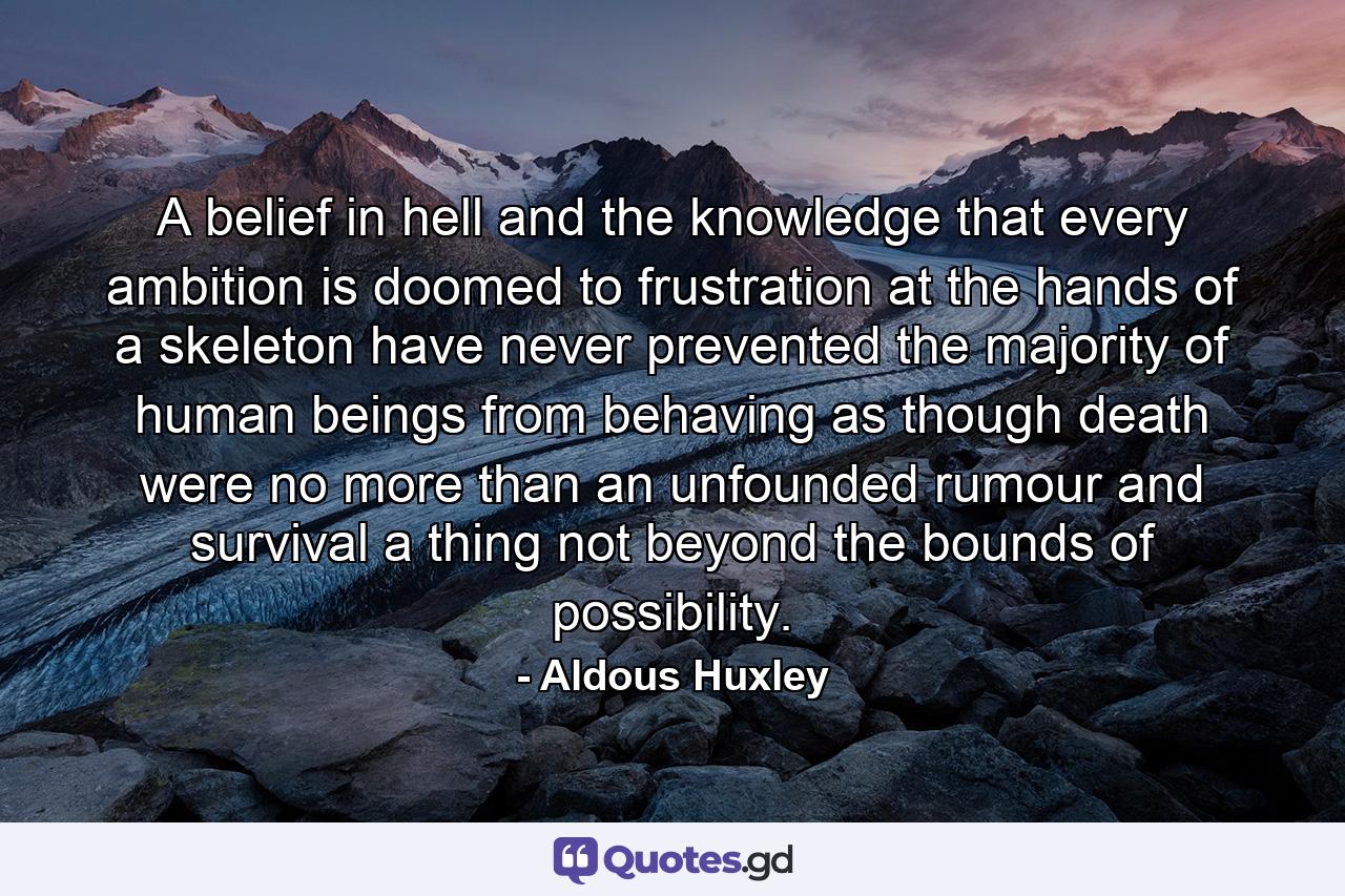 A belief in hell and the knowledge that every ambition is doomed to frustration at the hands of a skeleton have never prevented the majority of human beings from behaving as though death were no more than an unfounded rumour  and survival a thing not beyond the bounds of possibility. - Quote by Aldous Huxley