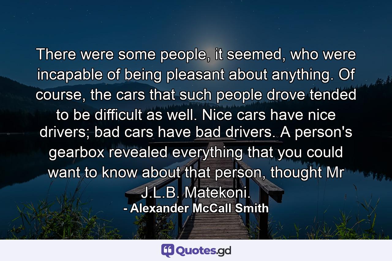 There were some people, it seemed, who were incapable of being pleasant about anything. Of course, the cars that such people drove tended to be difficult as well. Nice cars have nice drivers; bad cars have bad drivers. A person's gearbox revealed everything that you could want to know about that person, thought Mr J.L.B. Matekoni. - Quote by Alexander McCall Smith