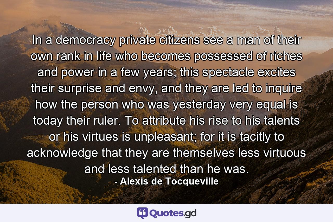 In a democracy private citizens see a man of their own rank in life who becomes possessed of riches and power in a few years; this spectacle excites their surprise and envy, and they are led to inquire how the person who was yesterday very equal is today their ruler. To attribute his rise to his talents or his virtues is unpleasant; for it is tacitly to acknowledge that they are themselves less virtuous and less talented than he was. - Quote by Alexis de Tocqueville