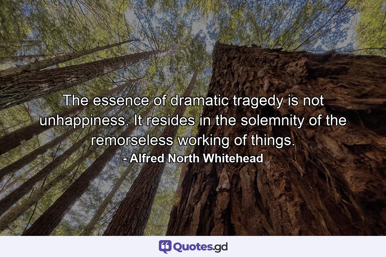 The essence of dramatic tragedy is not unhappiness. It resides in the solemnity of the remorseless working of things. - Quote by Alfred North Whitehead