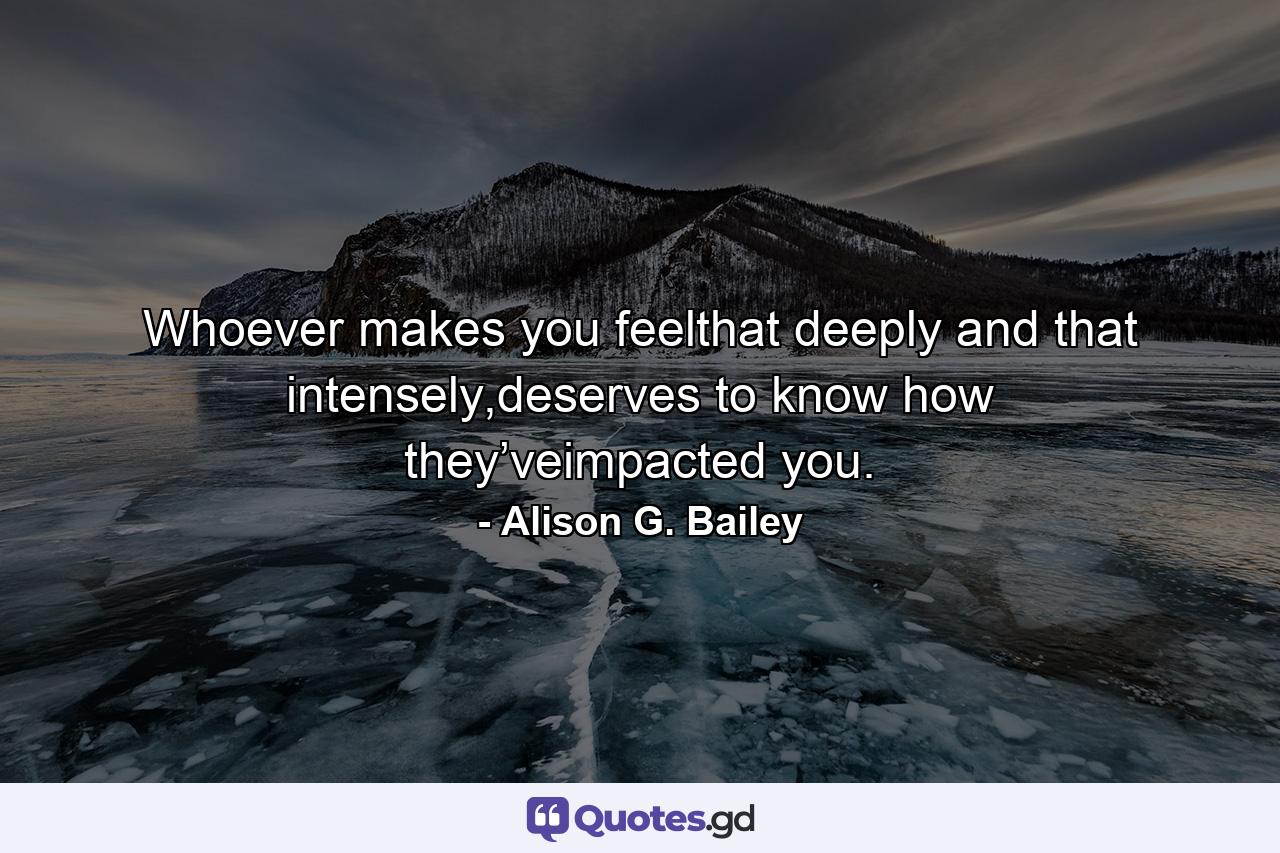 Whoever makes you feelthat deeply and that intensely,deserves to know how they’veimpacted you. - Quote by Alison G. Bailey