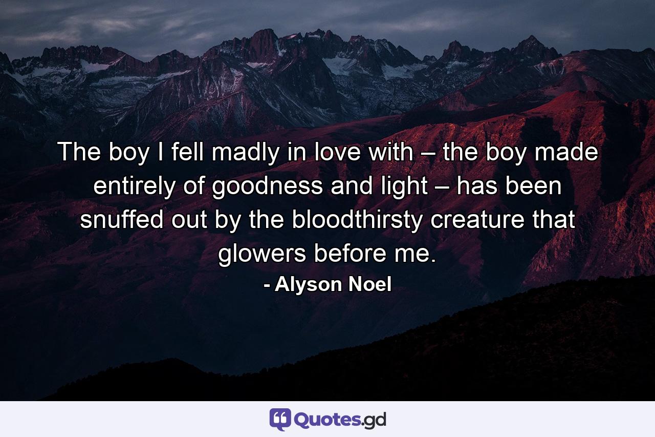 The boy I fell madly in love with – the boy made entirely of goodness and light – has been snuffed out by the bloodthirsty creature that glowers before me. - Quote by Alyson Noel