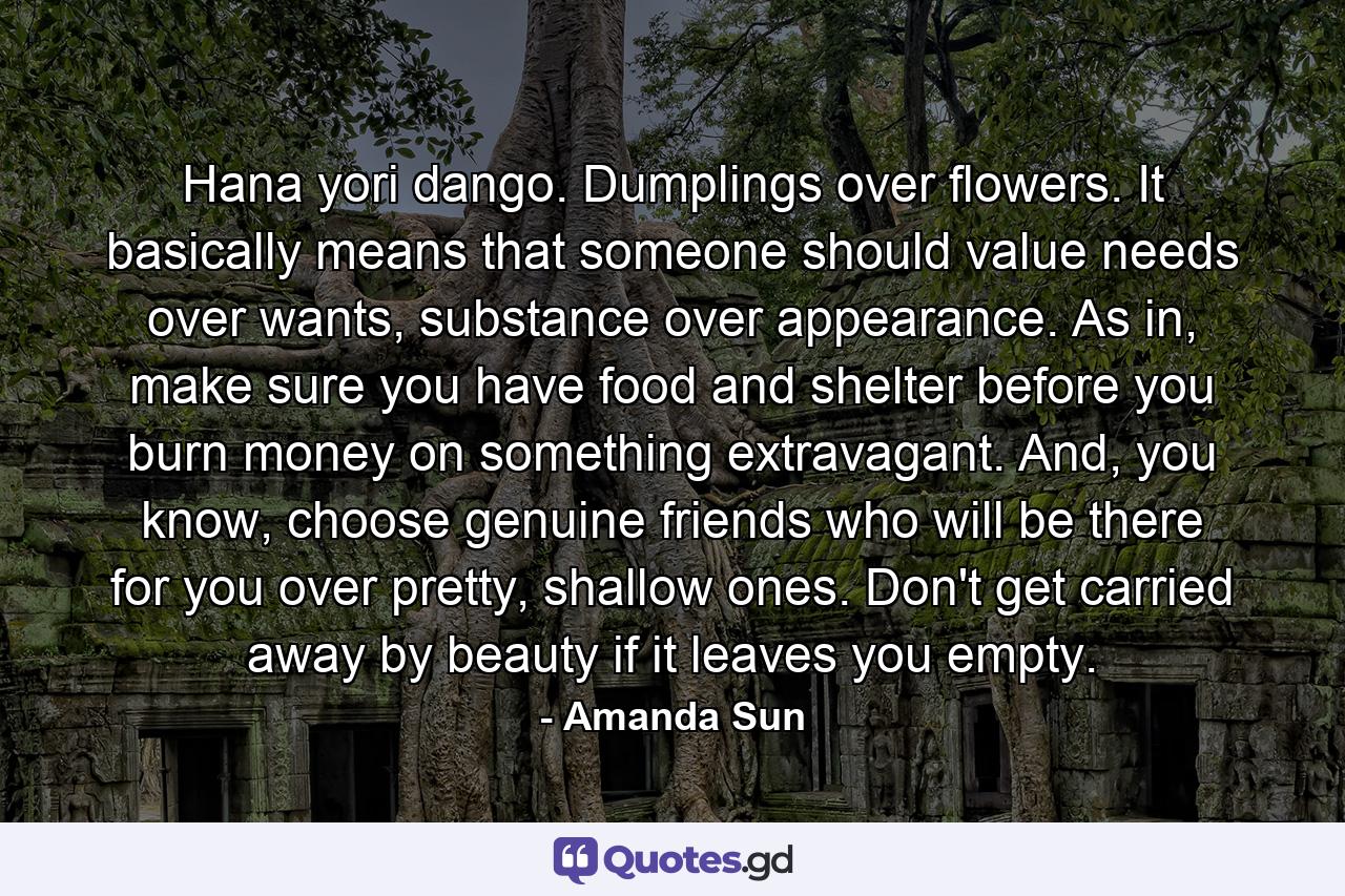 Hana yori dango. Dumplings over flowers. It basically means that someone should value needs over wants, substance over appearance. As in, make sure you have food and shelter before you burn money on something extravagant. And, you know, choose genuine friends who will be there for you over pretty, shallow ones. Don't get carried away by beauty if it leaves you empty. - Quote by Amanda Sun