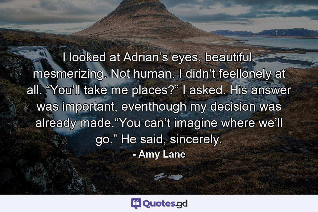 I looked at Adrian’s eyes, beautiful, mesmerizing. Not human. I didn’t feellonely at all. “You’ll take me places?” I asked. His answer was important, eventhough my decision was already made.“You can’t imagine where we’ll go.” He said, sincerely. - Quote by Amy Lane