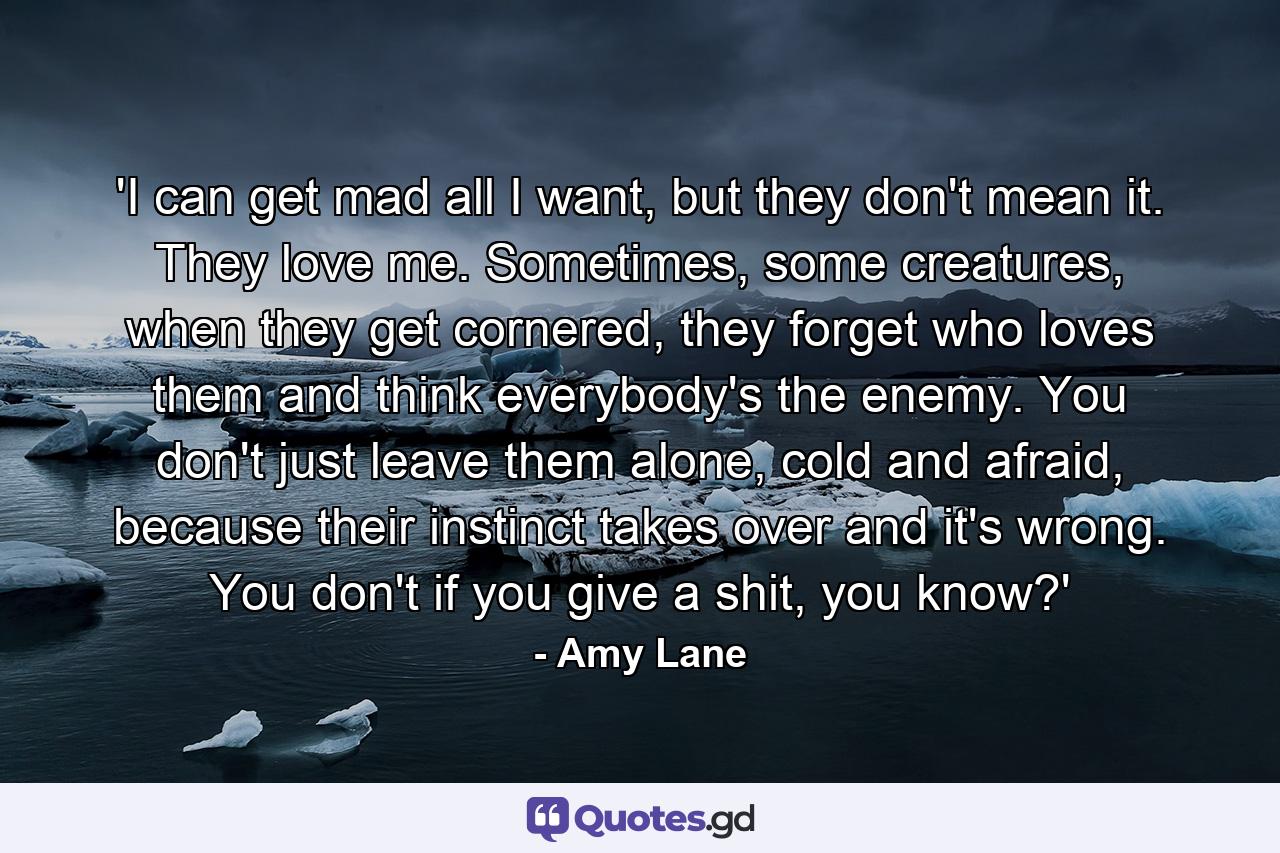 'I can get mad all I want, but they don't mean it. They love me. Sometimes, some creatures, when they get cornered, they forget who loves them and think everybody's the enemy. You don't just leave them alone, cold and afraid, because their instinct takes over and it's wrong. You don't if you give a shit, you know?' - Quote by Amy Lane