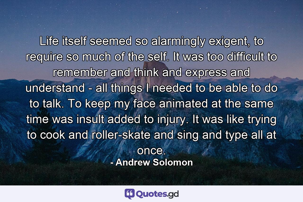 Life itself seemed so alarmingly exigent, to require so much of the self. It was too difficult to remember and think and express and understand - all things I needed to be able to do to talk. To keep my face animated at the same time was insult added to injury. It was like trying to cook and roller-skate and sing and type all at once. - Quote by Andrew Solomon