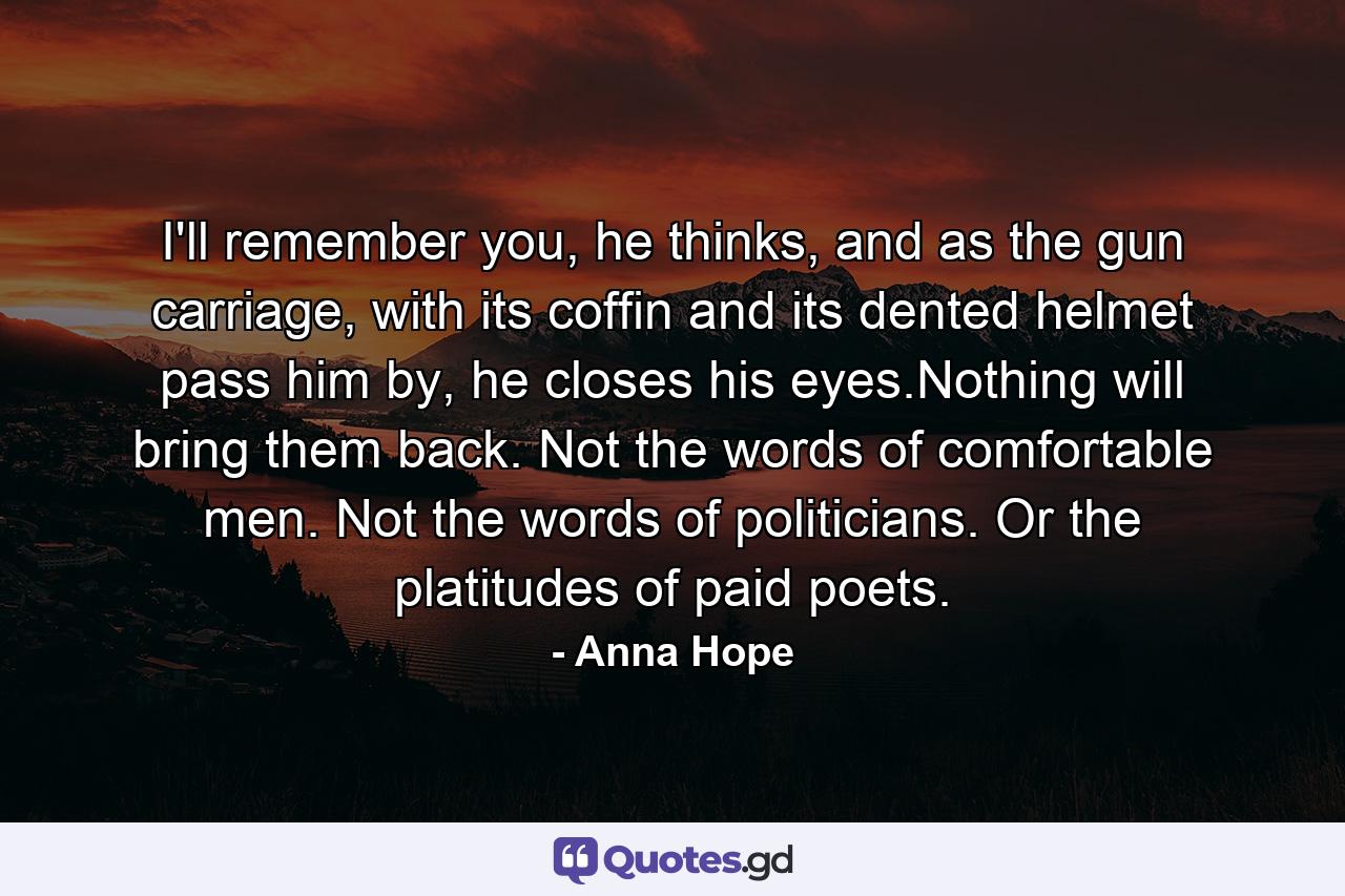 I'll remember you, he thinks, and as the gun carriage, with its coffin and its dented helmet pass him by, he closes his eyes.Nothing will bring them back. Not the words of comfortable men. Not the words of politicians. Or the platitudes of paid poets. - Quote by Anna Hope