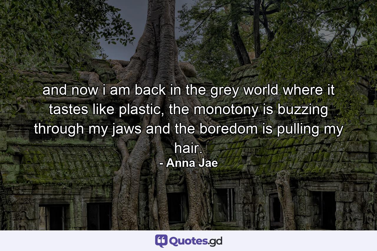 and now i am back in the grey world where it tastes like plastic, the monotony is buzzing through my jaws and the boredom is pulling my hair. - Quote by Anna Jae