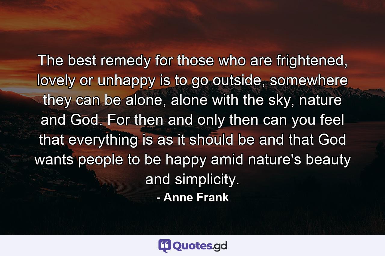 The best remedy for those who are frightened, lovely or unhappy is to go outside, somewhere they can be alone, alone with the sky, nature and God. For then and only then can you feel that everything is as it should be and that God wants people to be happy amid nature's beauty and simplicity. - Quote by Anne Frank