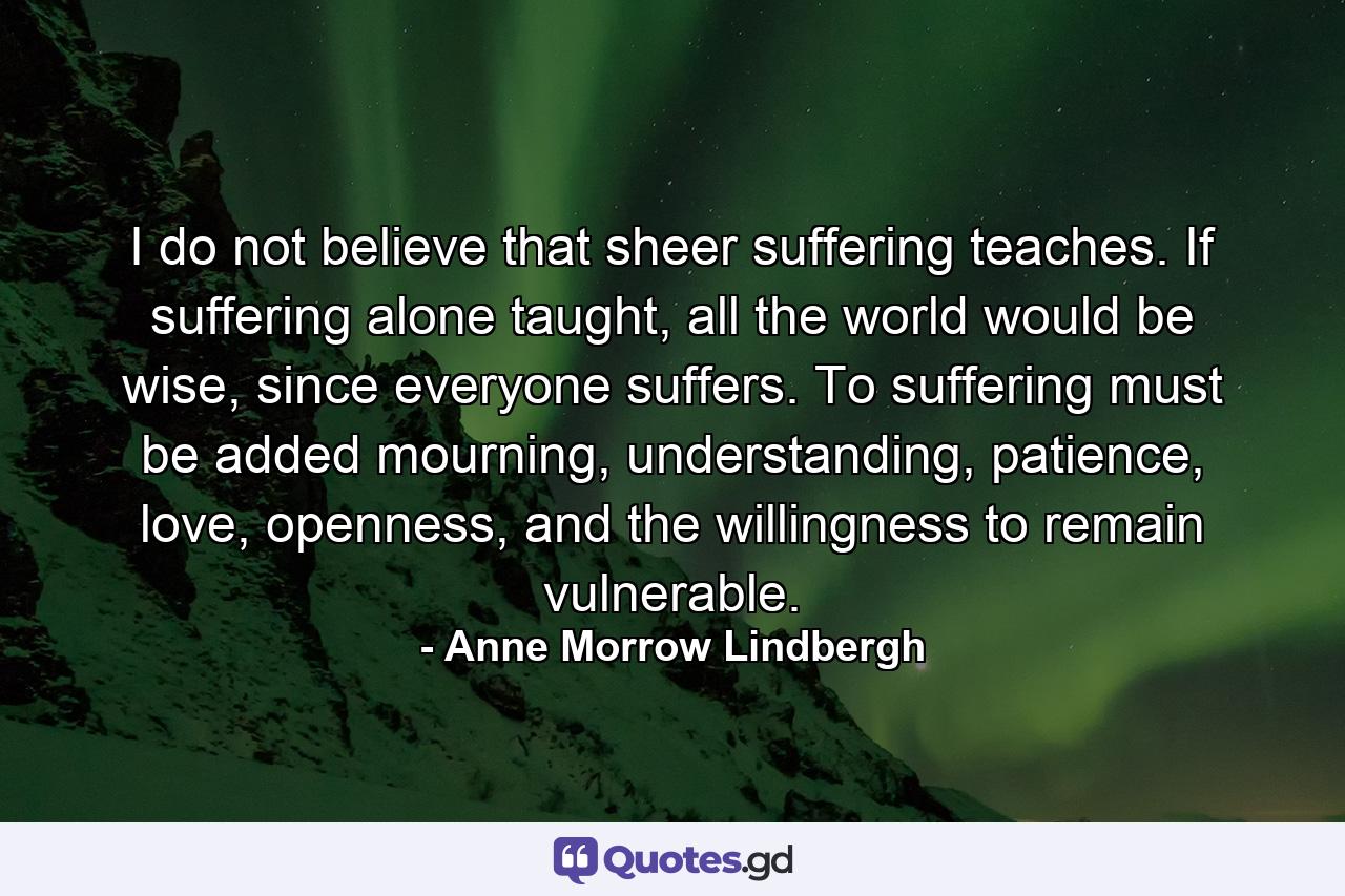 I do not believe that sheer suffering teaches. If suffering alone taught, all the world would be wise, since everyone suffers. To suffering must be added mourning, understanding, patience, love, openness, and the willingness to remain vulnerable. - Quote by Anne Morrow Lindbergh