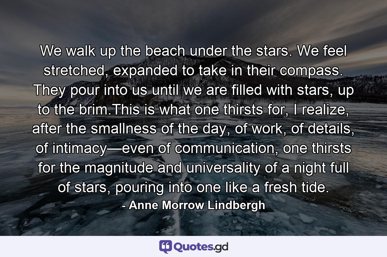 We walk up the beach under the stars. We feel stretched, expanded to take in their compass. They pour into us until we are filled with stars, up to the brim.This is what one thirsts for, I realize, after the smallness of the day, of work, of details, of intimacy—even of communication, one thirsts for the magnitude and universality of a night full of stars, pouring into one like a fresh tide. - Quote by Anne Morrow Lindbergh