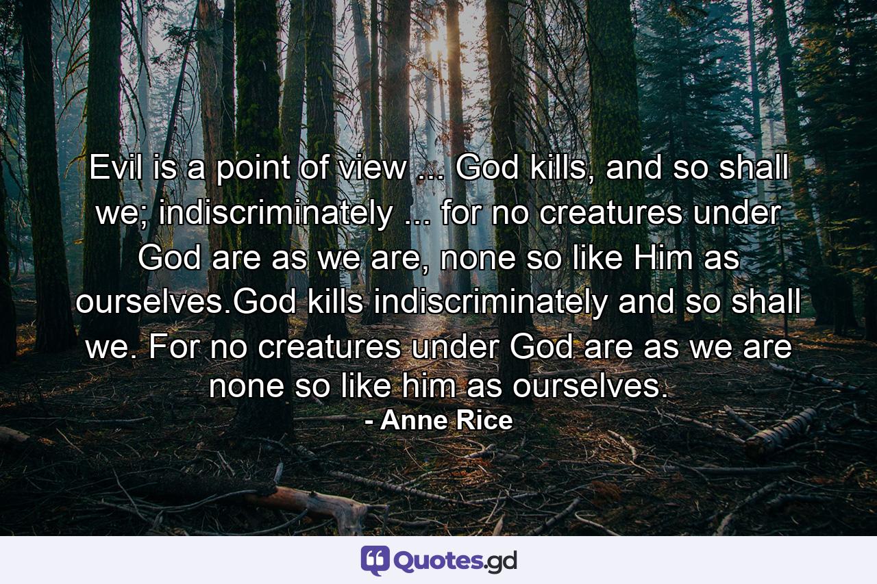 Evil is a point of view ... God kills, and so shall we; indiscriminately ... for no creatures under God are as we are, none so like Him as ourselves.God kills indiscriminately and so shall we. For no creatures under God are as we are none so like him as ourselves. - Quote by Anne Rice