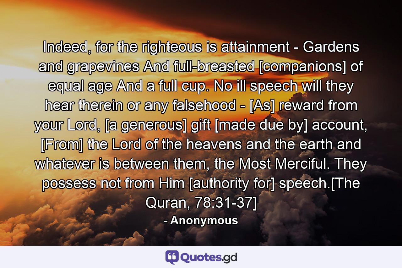 Indeed, for the righteous is attainment - Gardens and grapevines And full-breasted [companions] of equal age And a full cup. No ill speech will they hear therein or any falsehood - [As] reward from your Lord, [a generous] gift [made due by] account, [From] the Lord of the heavens and the earth and whatever is between them, the Most Merciful. They possess not from Him [authority for] speech.[The Quran, 78:31-37] - Quote by Anonymous