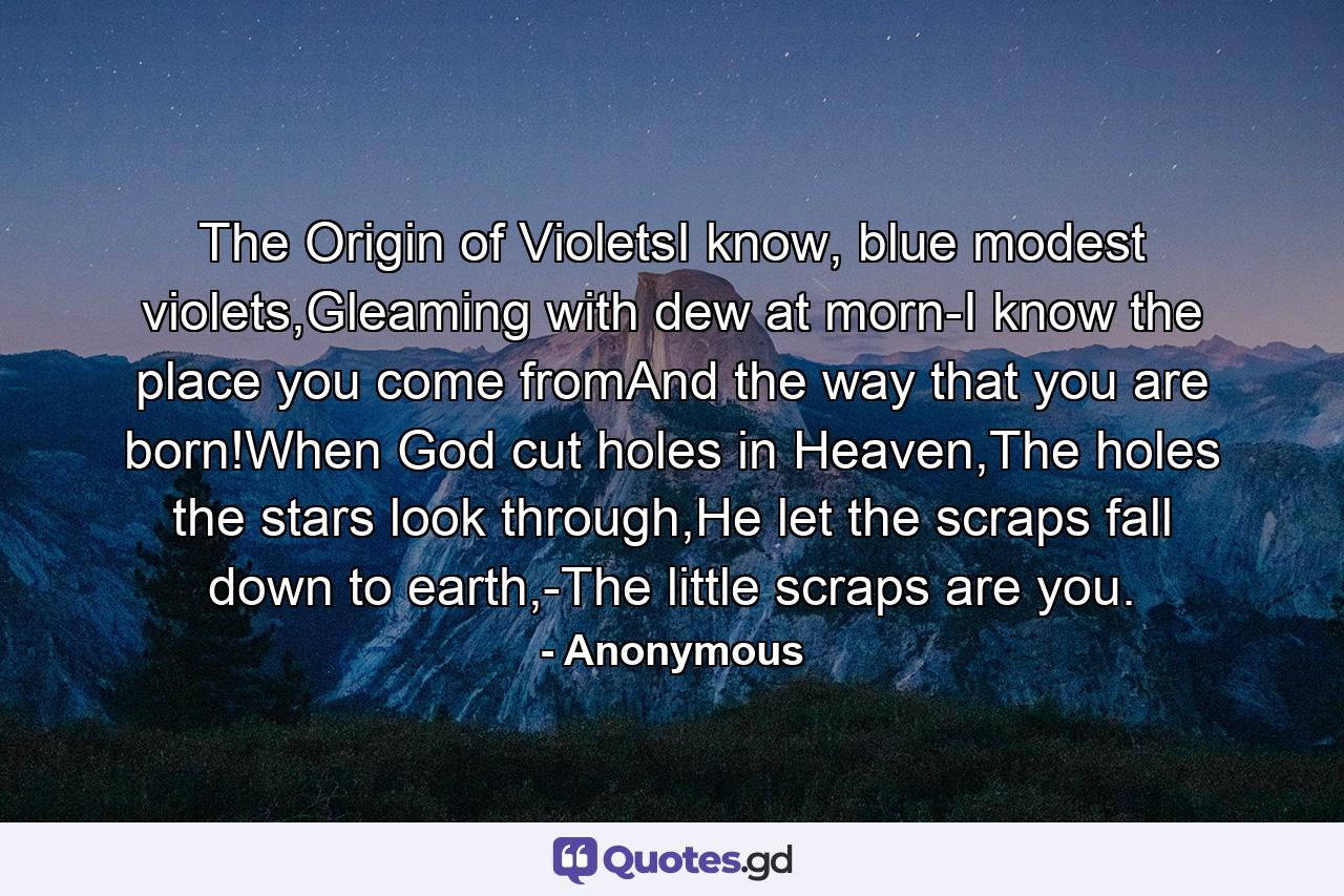 The Origin of VioletsI know, blue modest violets,Gleaming with dew at morn-I know the place you come fromAnd the way that you are born!When God cut holes in Heaven,The holes the stars look through,He let the scraps fall down to earth,-The little scraps are you. - Quote by Anonymous