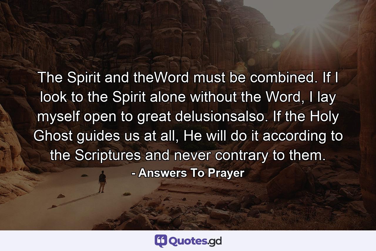 The Spirit and theWord must be combined. If I look to the Spirit alone without the Word, I lay myself open to great delusionsalso. If the Holy Ghost guides us at all, He will do it according to the Scriptures and never contrary to them. - Quote by Answers To Prayer