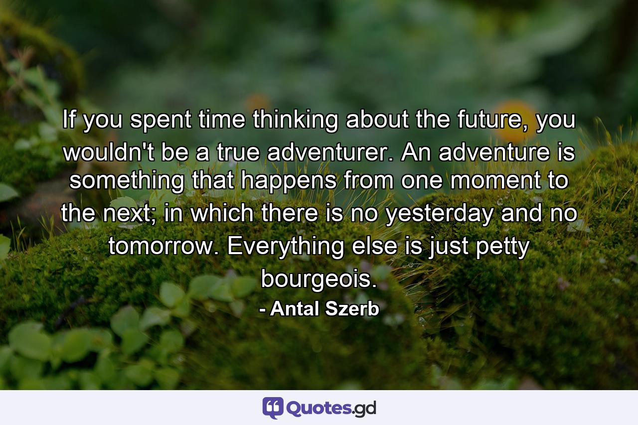If you spent time thinking about the future, you wouldn't be a true adventurer. An adventure is something that happens from one moment to the next; in which there is no yesterday and no tomorrow. Everything else is just petty bourgeois. - Quote by Antal Szerb