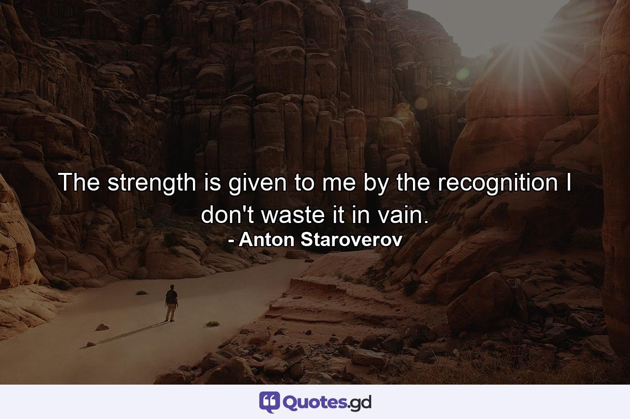 The strength is given to me by the recognition I don't waste it in vain. - Quote by Anton Staroverov