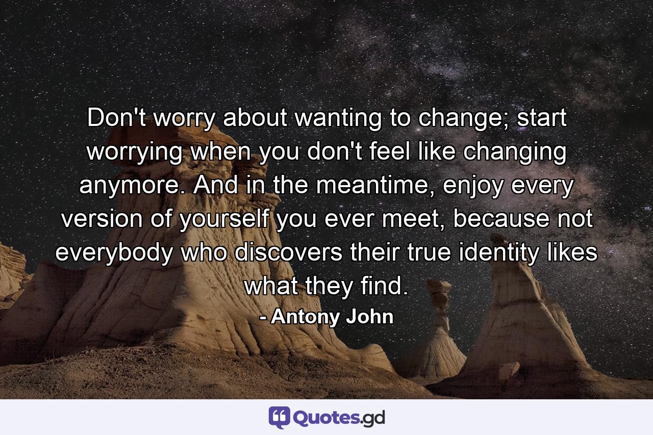 Don't worry about wanting to change; start worrying when you don't feel like changing anymore. And in the meantime, enjoy every version of yourself you ever meet, because not everybody who discovers their true identity likes what they find. - Quote by Antony John