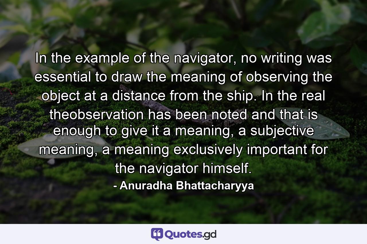 In the example of the navigator, no writing was essential to draw the meaning of observing the object at a distance from the ship. In the real theobservation has been noted and that is enough to give it a meaning, a subjective meaning, a meaning exclusively important for the navigator himself. - Quote by Anuradha Bhattacharyya