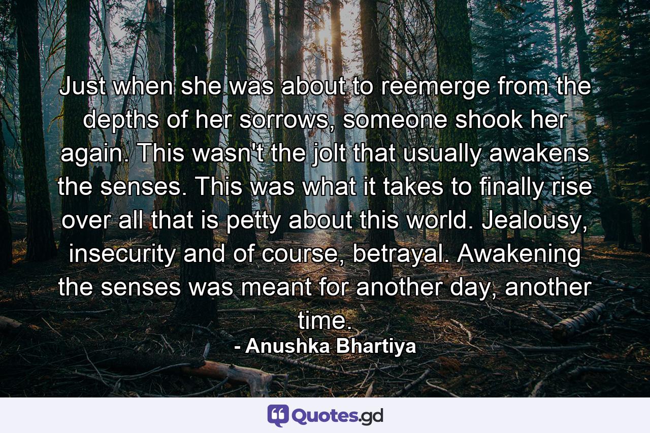 Just when she was about to reemerge from the depths of her sorrows, someone shook her again. This wasn't the jolt that usually awakens the senses. This was what it takes to finally rise over all that is petty about this world. Jealousy, insecurity and of course, betrayal. Awakening the senses was meant for another day, another time. - Quote by Anushka Bhartiya