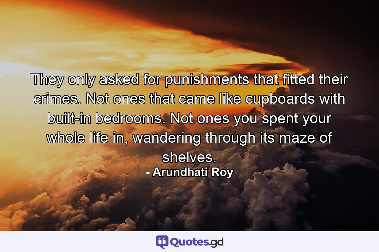 They only asked for punishments that fitted their crimes. Not ones that came like cupboards with built-in bedrooms. Not ones you spent your whole life in, wandering through its maze of shelves. - Quote by Arundhati Roy