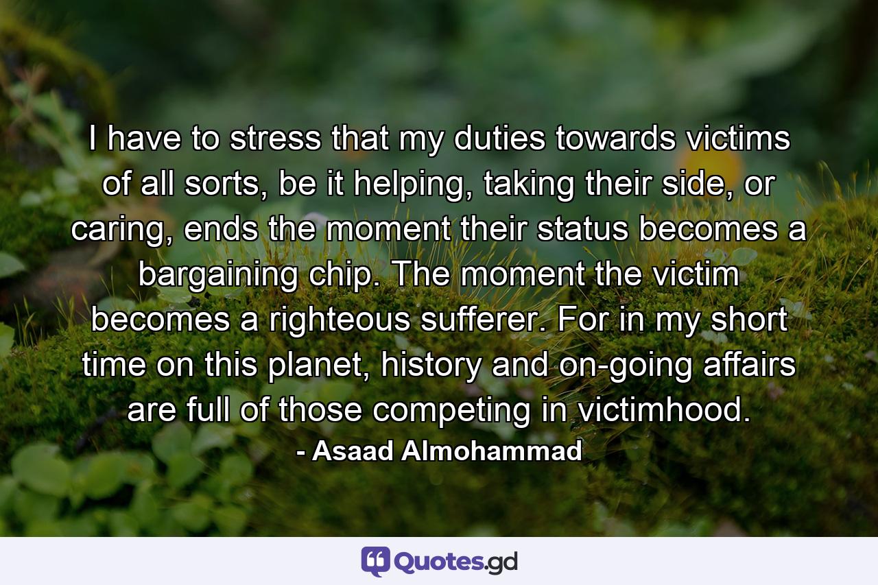 I have to stress that my duties towards victims of all sorts, be it helping, taking their side, or caring, ends the moment their status becomes a bargaining chip. The moment the victim becomes a righteous sufferer. For in my short time on this planet, history and on-going affairs are full of those competing in victimhood. - Quote by Asaad Almohammad