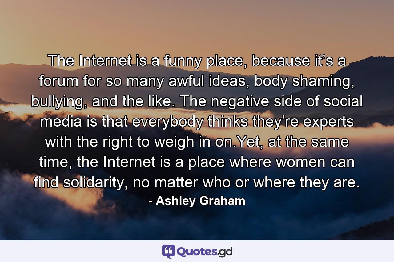 The Internet is a funny place, because it’s a forum for so many awful ideas, body shaming, bullying, and the like. The negative side of social media is that everybody thinks they’re experts with the right to weigh in on.Yet, at the same time, the Internet is a place where women can find solidarity, no matter who or where they are. - Quote by Ashley Graham