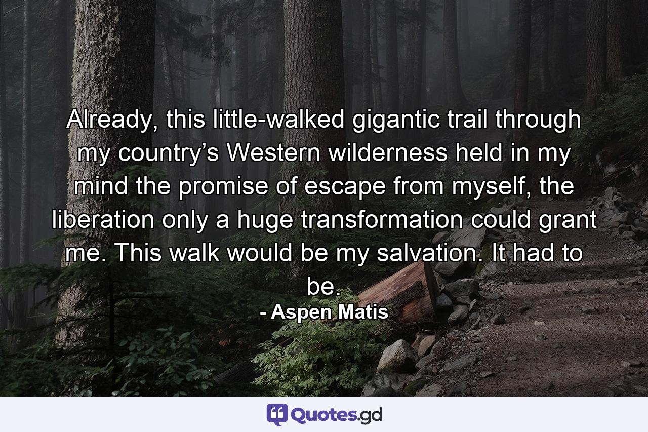 Already, this little-walked gigantic trail through my country’s Western wilderness held in my mind the promise of escape from myself, the liberation only a huge transformation could grant me. This walk would be my salvation. It had to be. - Quote by Aspen Matis