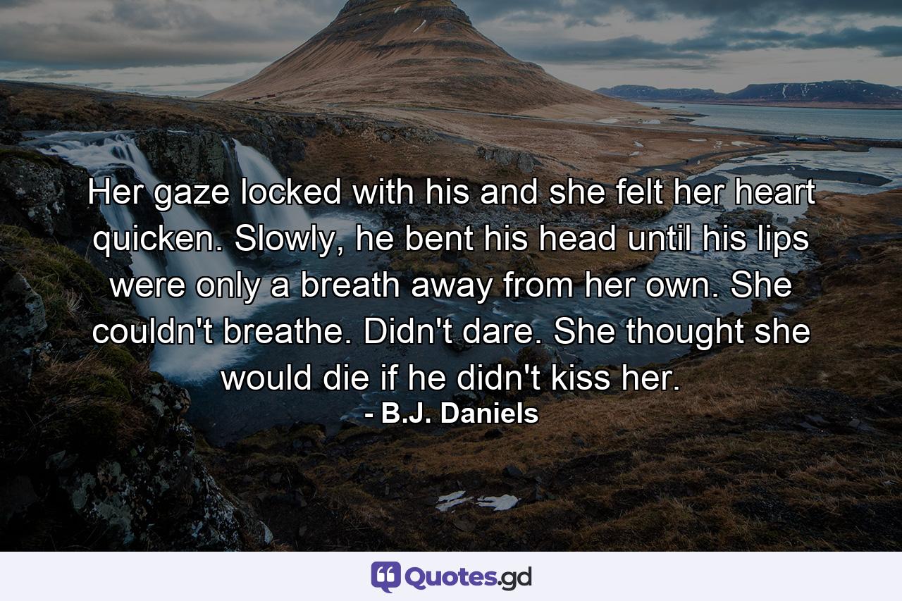 Her gaze locked with his and she felt her heart quicken. Slowly, he bent his head until his lips were only a breath away from her own. She couldn't breathe. Didn't dare. She thought she would die if he didn't kiss her. - Quote by B.J. Daniels