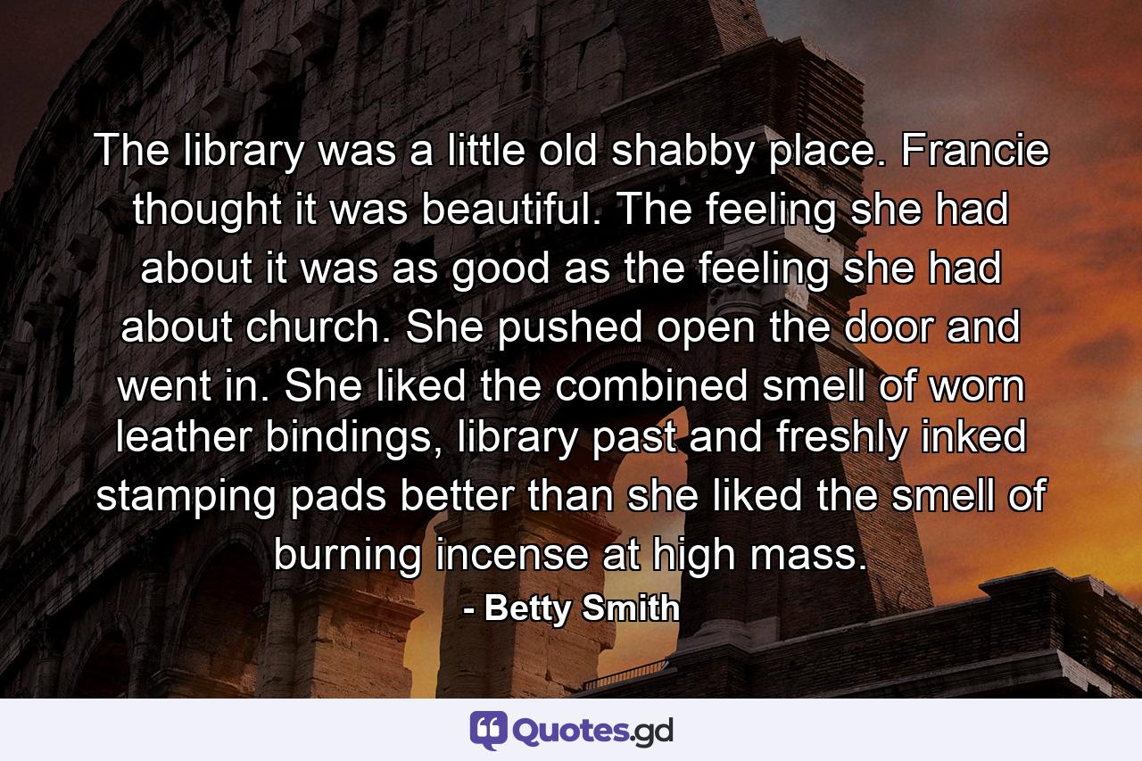 The library was a little old shabby place. Francie thought it was beautiful. The feeling she had about it was as good as the feeling she had about church. She pushed open the door and went in. She liked the combined smell of worn leather bindings, library past and freshly inked stamping pads better than she liked the smell of burning incense at high mass. - Quote by Betty Smith