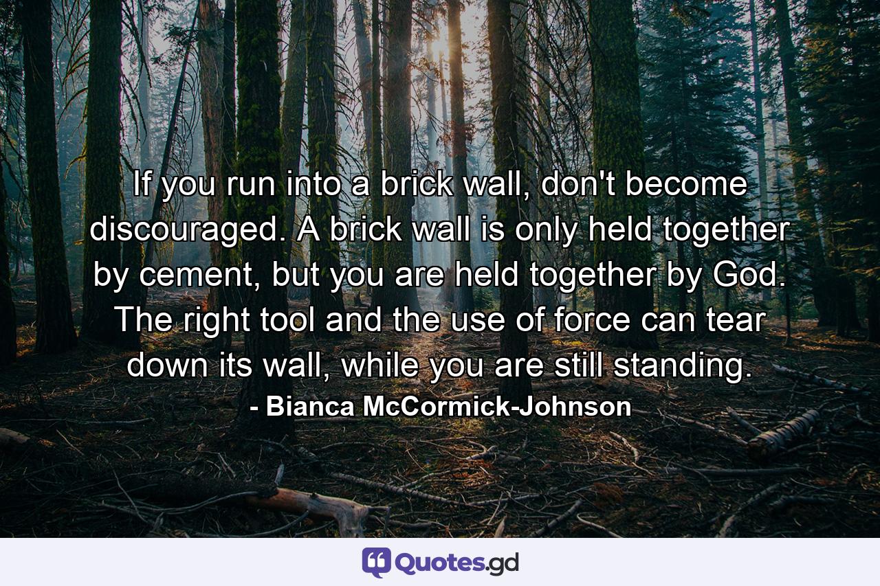 If you run into a brick wall, don't become discouraged. A brick wall is only held together by cement, but you are held together by God. The right tool and the use of force can tear down its wall, while you are still standing. - Quote by Bianca McCormick-Johnson