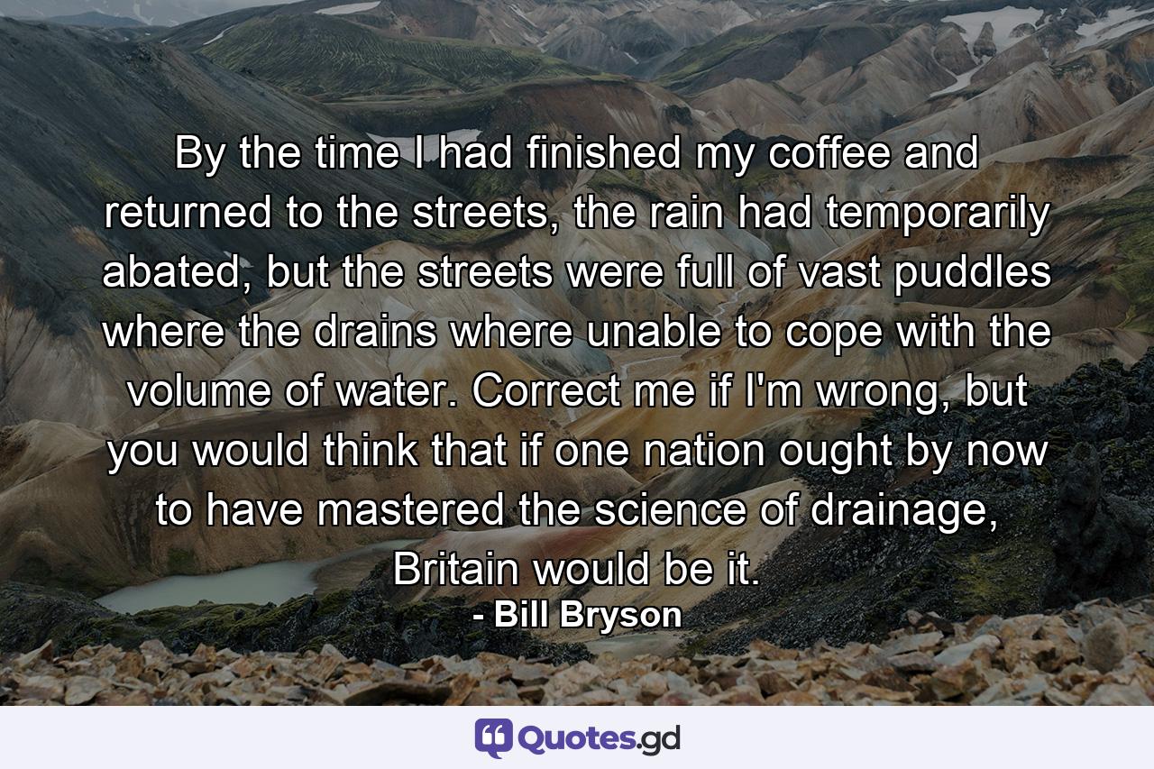 By the time I had finished my coffee and returned to the streets, the rain had temporarily abated, but the streets were full of vast puddles where the drains where unable to cope with the volume of water. Correct me if I'm wrong, but you would think that if one nation ought by now to have mastered the science of drainage, Britain would be it. - Quote by Bill Bryson