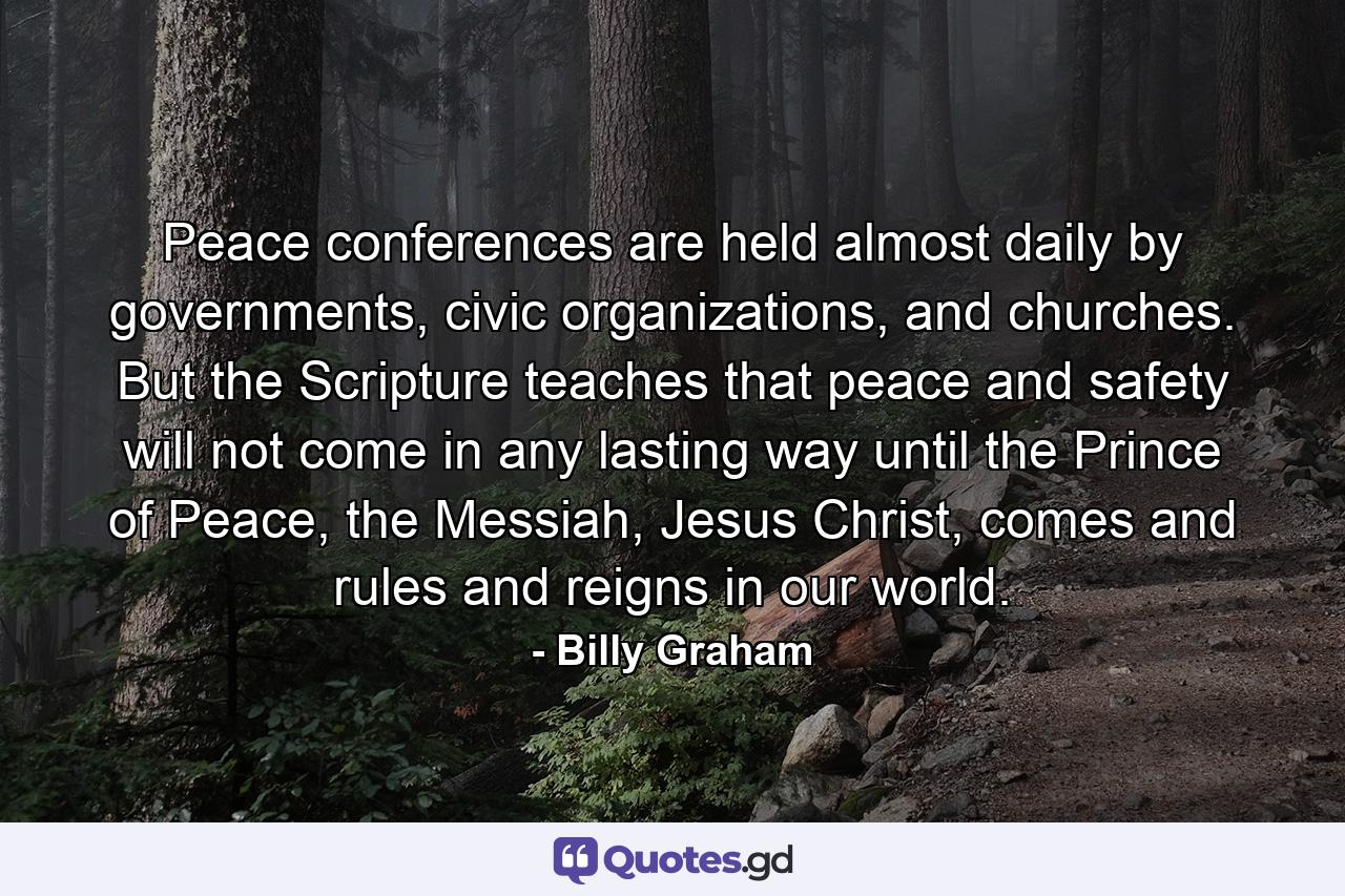 Peace conferences are held almost daily by governments, civic organizations, and churches. But the Scripture teaches that peace and safety will not come in any lasting way until the Prince of Peace, the Messiah, Jesus Christ, comes and rules and reigns in our world. - Quote by Billy Graham