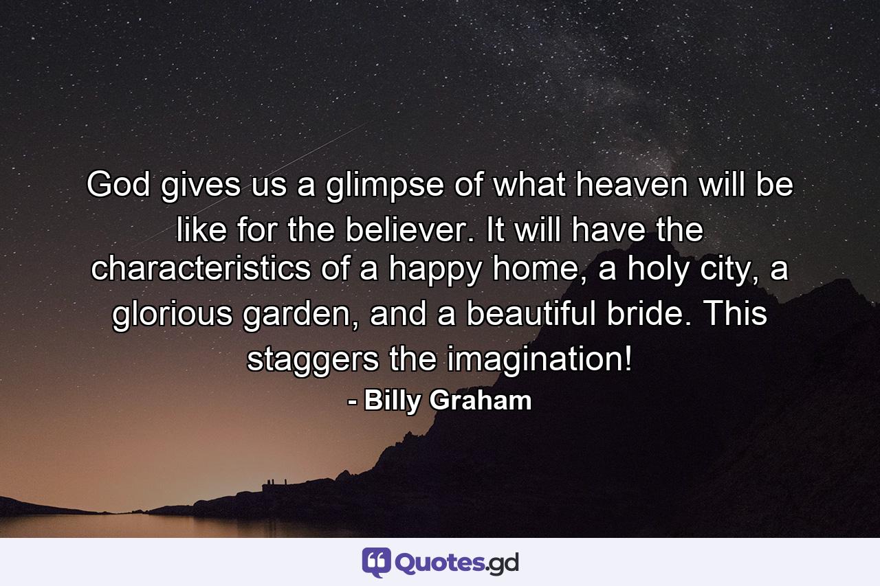 God gives us a glimpse of what heaven will be like for the believer. It will have the characteristics of a happy home, a holy city, a glorious garden, and a beautiful bride. This staggers the imagination! - Quote by Billy Graham